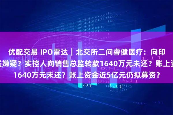 优配交易 IPO雷达｜北交所二问睿健医疗：向印度乐普销售存利益输送嫌疑？实控人向销售总监转款1640万元未还？账上资金近5亿元仍拟募资？