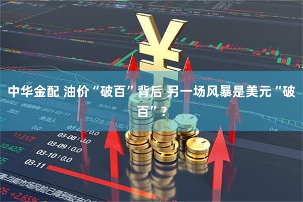 中华金配 油价“破百”背后 另一场风暴是美元“破百”?