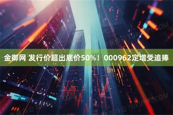金御网 发行价超出底价50%！000962定增受追捧