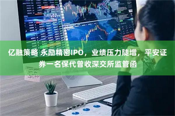 亿融策略 永励精密IPO，业绩压力陡增，平安证券一名保代曾收深交所监管函