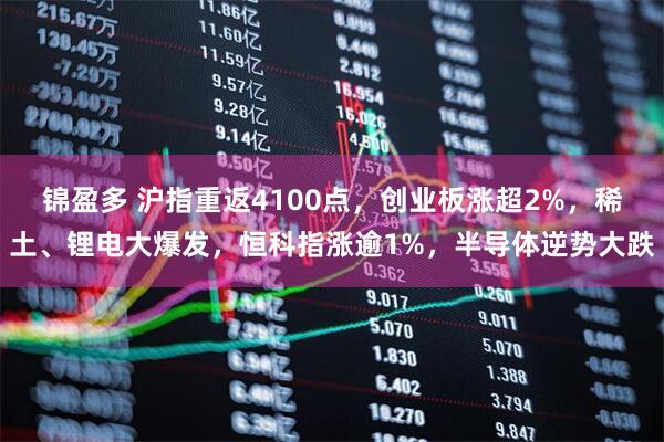 锦盈多 沪指重返4100点，创业板涨超2%，稀土、锂电大爆发，恒科指涨逾1%，半导体逆势大跌