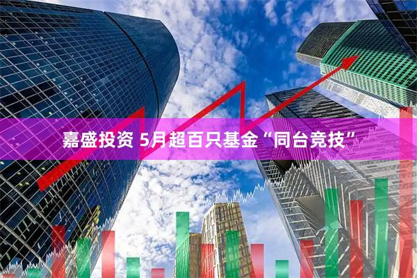 嘉盛投资 5月超百只基金“同台竞技”