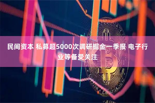 民间资本 私募超5000次调研掘金一季报 电子行业等备受关注